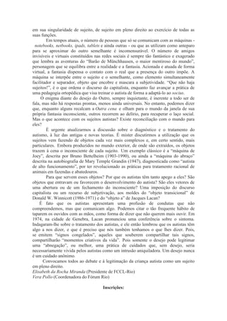 em sua singularidade de sujeito, de sujeito em pleno direito ao exercício de todas as
suas funções.
Em tempos atuais, o número de pessoas que só se comunicam com as máquinas -
notebooks, netbooks, ipads, tablets e ainda outras - ou que as utilizam como anteparo
para se aproximar do outro semelhante é incomensurável. O número de amigos
invisíveis e virtuais constituídos nas redes sociais é sempre tão fantástico e exagerado
que lembra as aventuras do “Barão de Münchhausen, o maior mentiroso do mundo”,
personagem que se equilibra entre a realidade e a fantasia. Acionada e atuada de forma
virtual, a fantasia dispensa o contato com o real que a presença do outro impõe. A
máquina se interpõe entre o sujeito e o semelhante, como elemento simultaneamente
facilitador e separador, objeto que encobre e mascara a subjetividade. “Que não haja
sujeitos!”, é o que ordena o discurso do capitalista, enquanto faz avançar a prática de
uma pedagogia ortopédica que visa treinar o autista de forma a adaptá-lo ao socius.
O enigma diante do desejo do Outro, sempre inquietante, é inerente a todo ser de
fala, mas não há respostas prontas, menos ainda universais. No entanto, podemos dizer
que, enquanto alguns recalcam a Outra cena e olham para o mundo da janela de sua
própria fantasia inconsciente, outros recorrem ao delírio, para recuperar o laço social.
Mas o que acontece com os sujeitos autistas? Existe reconciliação com o mundo para
eles?
É urgente atualizarmos a discussão sobre o diagnóstico e o tratamento do
autismo, à luz das antigas e novas teorias. É mister discutirmos a utilização que os
sujeitos vem fazendo de objetos cada vez mais complexos e, em certo sentido, mais
particulares. Embora produzidos no mundo exterior, de onde são extraídos, os objetos
trazem à cena o inconsciente de cada sujeito. Um exemplo clássico é a “máquina de
Joey”, descrita por Bruno Bettelheim (1903-1990), ou ainda a “máquina do abraço”
descrita na autobiografia de Mary Temple Grandin (1947), diagnosticada como “autista
de alto funcionamento”, por ter revolucionado as práticas para tratamento racional de
animais em fazendas e abatedouros.
Para que servem esses objetos? Por que os autistas têm tanto apego a eles? São
objetos que entravam ou favorecem o desenvolvimento do autista? São eles vetores de
uma abertura ou de um fechamento do inconsciente? Uma imposição do discurso
capitalista ou um recurso de subjetivação, aos moldes do “objeto transicional” de
Donald W. Winnicott (1986-1971) e do “objeto a” de Jacques Lacan?
É fato que os autistas apresentam uma profusão de condutas que não
compreendemos, mas que comunicam algo. Podemos citar o tão frequente hábito de
taparem os ouvidos com as mãos, como forma de dizer que não querem mais ouvir. Em
1974, na cidade de Genebra, Lacan pronunciou uma conferência sobre o sintoma.
Indagaram-lhe sobre o tratamento dos autistas, e ele então lembrou que os autistas têm
algo a nos dizer, e que é preciso que nós também tenhamos o que lhes dizer. Pois,
se emitem “signos congelados”, aqueles que souberem compartilhar tais signos,
compartilharão “momentos criativos da vida”. Pois somente o desejo pode legitimar
uma “abnegação”, ou melhor, uma prática de cuidados que, sem desejo, seria
necessariamente vivida pelos autistas como um intrusão aniquiladora. Um desejo nunca
é um cuidado anônimo.
Convocamos todos ao debate e à legitimação da criança autista como um sujeito
em pleno direito.
Elisabeth da Rocha Miranda (Presidente de FCCL-Rio)
Vera Pollo (Coordenadora do Fórum Rio)
Inscrições:
 