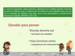 11
Questão para pensar:
•Escola deveria ser
• formadora de cidadãos
•mas funciona como
• transmissora de conhecimentos.
[...] se faz necessário, neste exercício, relembrar que cidadão significa indivíduo
no gozo os direitos civis e políticos de um Estado e que cidadania tem que ver
com a condição de cidadão, quer dizer, com o uso dos direitos e o direito de ter
deveres de cidadão (FREIRE, 2001:45).
 