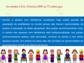 13
Ao estudar a EJA, Ferreira (2009, p.77) relata que:
• Jovens e adultos com deficiência constituem hoje ampla parcela da
população de analfabetos no mundo porque não tiveram oportunidades de
acesso à educação na idade apropriada. Nos países economicamente ricos,
a maioria das pessoas com deficiência está institucionalizada, nos países
economicamente pobres, está escondida, invisível na escola e nos vários
espaços sociais. Em ambos os casos elas são privadas de oportunidades de
aprendizagem formal e de desenvolvimento.
 
