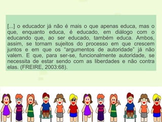 [...] o educador já não é mais o que apenas educa, mas o
que, enquanto educa, é educado, em diálogo com o
educando que, ao ser educado, também educa. Ambos,
assim, se tornam sujeitos do processo em que crescem
juntos e em que os “argumentos de autoridade” já não
valem. E que, para ser-se, funcionalmente autoridade, se
necessita de estar sendo com as liberdades e não contra
elas. (FREIRE, 2003:68).
 