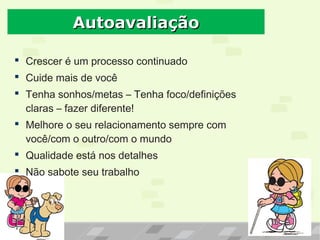  Crescer é um processo continuado
 Cuide mais de você
 Tenha sonhos/metas – Tenha foco/definições
claras – fazer diferente!
 Melhore o seu relacionamento sempre com
você/com o outro/com o mundo
 Qualidade está nos detalhes
 Não sabote seu trabalho
AutoavaliaçãoAutoavaliação
 