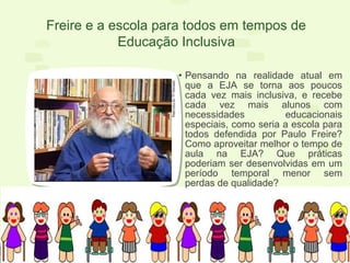• Pensando na realidade atual em
que a EJA se torna aos poucos
cada vez mais inclusiva, e recebe
cada vez mais alunos com
necessidades educacionais
especiais, como seria a escola para
todos defendida por Paulo Freire?
Como aproveitar melhor o tempo de
aula na EJA? Que práticas
poderiam ser desenvolvidas em um
período temporal menor sem
perdas de qualidade?
Freire e a escola para todos em tempos de
Educação Inclusiva
 