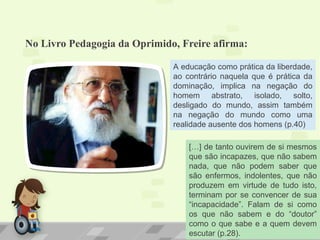 No Livro Pedagogia da Oprimido, Freire afirma:
A educação como prática da liberdade,
ao contrário naquela que é prática da
dominação, implica na negação do
homem abstrato, isolado, solto,
desligado do mundo, assim também
na negação do mundo como uma
realidade ausente dos homens (p.40)
[…] de tanto ouvirem de si mesmos
que são incapazes, que não sabem
nada, que não podem saber que
são enfermos, indolentes, que não
produzem em virtude de tudo isto,
terminam por se convencer de sua
“incapacidade”. Falam de si como
os que não sabem e do “doutor”
como o que sabe e a quem devem
escutar (p.28).
 