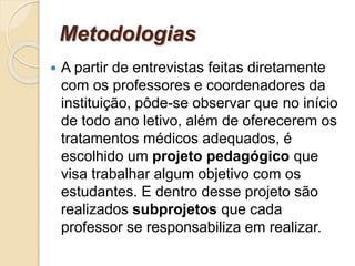Metodologias
 A partir de entrevistas feitas diretamente
com os professores e coordenadores da
instituição, pôde-se observar que no início
de todo ano letivo, além de oferecerem os
tratamentos médicos adequados, é
escolhido um projeto pedagógico que
visa trabalhar algum objetivo com os
estudantes. E dentro desse projeto são
realizados subprojetos que cada
professor se responsabiliza em realizar.
 