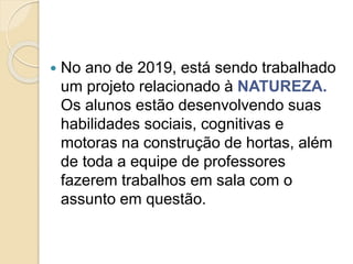  No ano de 2019, está sendo trabalhado
um projeto relacionado à NATUREZA.
Os alunos estão desenvolvendo suas
habilidades sociais, cognitivas e
motoras na construção de hortas, além
de toda a equipe de professores
fazerem trabalhos em sala com o
assunto em questão.
 
