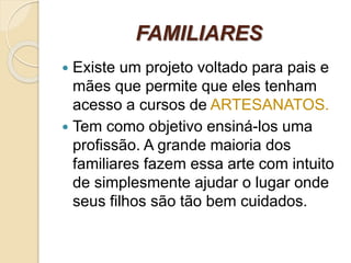 FAMILIARES
 Existe um projeto voltado para pais e
mães que permite que eles tenham
acesso a cursos de ARTESANATOS.
 Tem como objetivo ensiná-los uma
profissão. A grande maioria dos
familiares fazem essa arte com intuito
de simplesmente ajudar o lugar onde
seus filhos são tão bem cuidados.
 