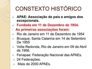 CONSTEXTO HISTÓRICO
 APAE: Associação de pais e amigos dos
excepcionais.
 Fundada em 11 de Dezembro de 1954.
• As primeiras associações foram:
 Rio de Janeiro em 11 de Dezembro de 1954
 Brusque, Santa Catarina em 14 de Setembro
De 1955
 Volta Redonda, Rio de Janeiro em 09 de Abril
de 1956.
 Fenapae: Federação Nacional das APAEs.
 24 Federações.
 Mais de 2000 APAEs.
 
