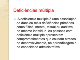 Deficiências múltipla
 A deficiência múltipla é uma associação
de duas ou mais deficiências primárias
como física, mental, visual ou auditiva,
no mesmo indivíduo. As pessoas com
deficiência múltipla apresentam
comprometimentos que causam atrasos
no desenvolvimento, na aprendizagem e
na capacidade administrativa.
 