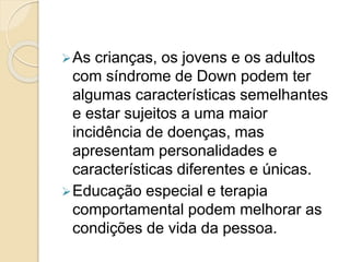 As crianças, os jovens e os adultos
com síndrome de Down podem ter
algumas características semelhantes
e estar sujeitos a uma maior
incidência de doenças, mas
apresentam personalidades e
características diferentes e únicas.
Educação especial e terapia
comportamental podem melhorar as
condições de vida da pessoa.
 