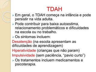 TDAH
 Em geral, o TDAH começa na infância e pode
persistir na vida adulta.
 Pode contribuir para baixa autoestima,
relacionamento problemáticos e dificuldades
na escola ou no trabalho.
 Os sintomas incluem:
Desatenção (na escola apresentam as
dificuldades de aprendizagem)
Hiperatividade (crianças que não param)
Impulsividade (sem paciência, “pavio curto”)
 Os tratamentos incluem medicamentos e
psicoterapia.
 