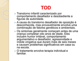 TOD
 Transtorno infantil caracterizado por
comportamento desafiador e desobediente a
figuras de autoridade.
 A causa do transtorno desafiador de oposição é
desconhecida, mas provavelmente envolve uma
combinação de fatores genéticos e ambientais.
 Os sintomas geralmente começam antes de uma
criança completar oito anos de idade. Eles
incluem humor irritável, comportamento
argumentativo e desafiador, agressividade e
índole vingativa que duram mais de seis meses
e causam problemas significativos em casa ou
na escola.
 O tratamento envolve terapia individual e
familiar.
 