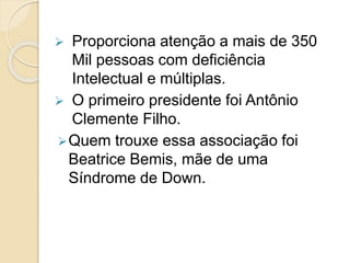  Proporciona atenção a mais de 350
Mil pessoas com deficiência
Intelectual e múltiplas.
 O primeiro presidente foi Antônio
Clemente Filho.
Quem trouxe essa associação foi
Beatrice Bemis, mãe de uma
Síndrome de Down.
 