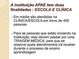 A instituição APAE tem duas
finalidades : ESCOLA E CLÍNICA
Em média são atendidas na
CLÍNICA/ESCOLA em torno de 400
pessoas.
Para as pessoas que estão iniciando na
instituição, elas devem passar por uma
TRIAGEM MÉDICA, para que se
observe quais atendimentos irá receber
durante o processo de ensino
aprendizagem
 