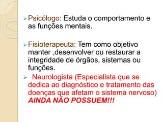 Psicólogo: Estuda o comportamento e
as funções mentais.
Fisioterapeuta: Tem como objetivo
manter ,desenvolver ou restaurar a
integridade de órgãos, sistemas ou
funções.
 Neurologista (Especialista que se
dedica ao diagnóstico e tratamento das
doenças que afetam o sistema nervoso)
AINDA NÃO POSSUEM!!!
 