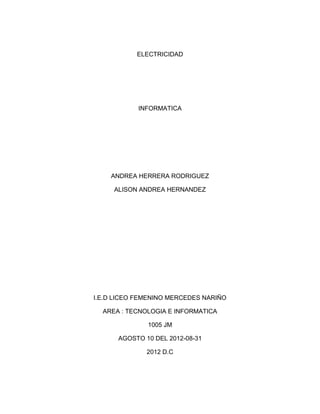 ELECTRICIDAD




            INFORMATICA




    ANDREA HERRERA RODRIGUEZ

     ALISON ANDREA HERNANDEZ




I.E.D LICEO FEMENINO MERCEDES NARIÑO

  AREA : TECNOLOGIA E INFORMATICA

              1005 JM

      AGOSTO 10 DEL 2012-08-31

              2012 D.C
 