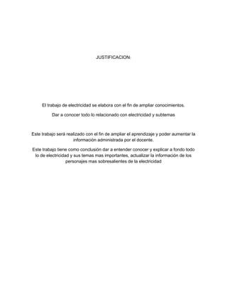 JUSTIFICACION:




     El trabajo de electricidad se elabora con el fin de ampliar conocimientos.

          Dar a conocer todo lo relacionado con electricidad y subtemas



Este trabajo será realizado con el fin de ampliar el aprendizaje y poder aumentar la
                     información administrada por el docente.

Este trabajo tiene como conclusión dar a entender conocer y explicar a fondo todo
 lo de electricidad y sus temas mas importantes, actualizar la información de los
                  personajes mas sobresalientes de la electricidad
 