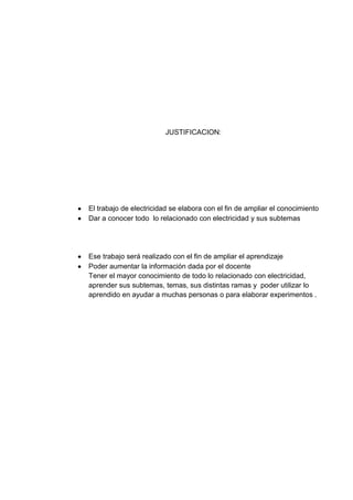 JUSTIFICACION:




El trabajo de electricidad se elabora con el fin de ampliar el conocimiento
Dar a conocer todo lo relacionado con electricidad y sus subtemas




Ese trabajo será realizado con el fin de ampliar el aprendizaje
Poder aumentar la información dada por el docente
Tener el mayor conocimiento de todo lo relacionado con electricidad,
aprender sus subtemas, temas, sus distintas ramas y poder utilizar lo
aprendido en ayudar a muchas personas o para elaborar experimentos .
 