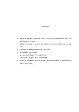 OBJETIVOS:




Saber el nombre y para qué sirven los distintos componentes eléctricos
que tienes en tu casa
Comprender qué es y cómo se origina la corriente eléctrica y sus dos
tipos
Distinguir la corriente alterna de la continua
Conocer las magnitudes
qué factores influyen las magnitudes.
Conocer los peligros de la electricidad.
Aprender a calcular el consumo de los electrodomésticos y fomentar el
ahorro energético.
 