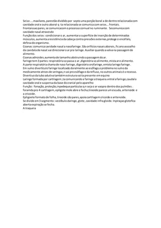 Seiso....maxilares,parestãodivididopor septoumaporçãoboral a de dentrorelacionadacom
cavidade oral e outra aboral q ta relacionadase comunicacomseios...frontais.
Frontaissaopares,se comunicacomoprocessocornual no ruminante. Secomunicacom
cavidade nasal atravesdo
Funçãodos seios :condicionaro ar, aumentara superfície de inserçãode determinados
músculos,aumentaaresistênciadacabeçacontra pressõesexternas,protege o encéfalo,
defesadoorganismo.
Coanas:comunicacavidade nasal a nasofaringe.Sãoorifíciosnasaisaborais,ficanoassoalho
da cavidalade nasal.vai direcionaroar pra laringe.Auxiliar quandoavalvana passagemde
alimento.
Coanasadnoides.aumentade tamanhoabstruindoapassagemdoar.
faringe tem3 partes:respiratóriasopassa o ar ,digestóriasoalimento,mistaare alimento.
A parte respiratóriachamade naso faringe,digestórioorofaringe,emistalaringofaringe .
Em suíno divertículofaringe localizado doralmente aoesôfago.oproblemanosuínoda
medicamente atrvesde seringas,nvai proesôfagoe darefluso,nooutrosanimaisé orecesso.
Divertiuodatuboadutivatambémestruturavai ta presente emequino
Laringe formadapor cartilagem,tacomunicandoa faringe atraqueia.vntral afaringe,caudala
cavidade oral e suspensada base docranial peloaparelho
Função: fonação,proteção,inpedequepartículasqn sejao ar vaopra dentrodospulmões .
foramdapro 4 cartilagem,epligote mole abre e fecha,tireoide parece umescuda,aritenoide e
a cricoide.
Epligoete formatode folha,tireoide sãopares,apoiacartilagemcricoide e aritenoide.
Se divide em3 segmento:vestíbulodaringe,glote,cavidade infragloide. Inpiraçaoglotefica
abertaexpiraçãose fecha.
A traqueia
 