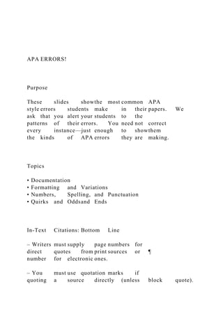 APA ERRORS!
Purpose
These slides showthe most common APA
style errors students make in their papers. We
ask that you alert your students to the
patterns of their errors. You need not correct
every instance—just enough to showthem
the kinds of APA errors they are making.
Topics
• Documentation
• Formatting and Variations
• Numbers, Spelling, and Punctuation
• Quirks and Oddsand Ends
In-Text Citations: Bottom Line
– Writers must supply page numbers for
direct quotes from print sources or ¶
number for electronic ones.
– You must use quotation marks if
quoting a source directly (unless block quote).
 