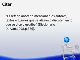 Citar
“Es referir, anotar o mencionar los autores,
textos o lugares que se alegan o discuten en lo
que se dice o escribe” (Diccionario
Durvan,1998,p.386).
 