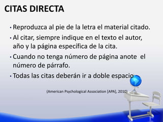 CITAS DIRECTA
• Reproduzca al pie de la letra el material citado.
• Al citar, siempre indique en el texto el autor,
año y la página específica de la cita.
• Cuando no tenga número de página anote el
número de párrafo.
• Todas las citas deberán ir a doble espacio
(American Psychological Association [APA], 2010)
 