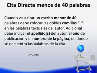 Cita Directa menos de 40 palabras
• Cuando va a citar un escrito menor de 40
palabras debe colocar las dobles comillas “ ”
en las palabras textuales del autor. Adicional
debe indicar el apellido(s) del autor, el año de
publicación y el número de la página, en donde
se encuentra las palabras de la cita.
(APA, 2010)
 