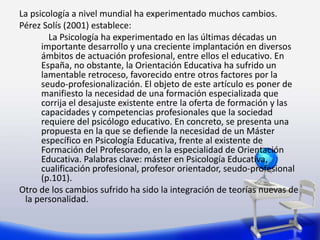 La psicología a nivel mundial ha experimentado muchos cambios.
Pérez Solís (2001) establece:
La Psicología ha experimentado en las últimas décadas un
importante desarrollo y una creciente implantación en diversos
ámbitos de actuación profesional, entre ellos el educativo. En
España, no obstante, la Orientación Educativa ha sufrido un
lamentable retroceso, favorecido entre otros factores por la
seudo-profesionalización. El objeto de este artículo es poner de
manifiesto la necesidad de una formación especializada que
corrija el desajuste existente entre la oferta de formación y las
capacidades y competencias profesionales que la sociedad
requiere del psicólogo educativo. En concreto, se presenta una
propuesta en la que se defiende la necesidad de un Máster
específico en Psicología Educativa, frente al existente de
Formación del Profesorado, en la especialidad de Orientación
Educativa. Palabras clave: máster en Psicología Educativa,
cualificación profesional, profesor orientador, seudo-profesional
(p.101).
Otro de los cambios sufrido ha sido la integración de teorías nuevas de
la personalidad.
 