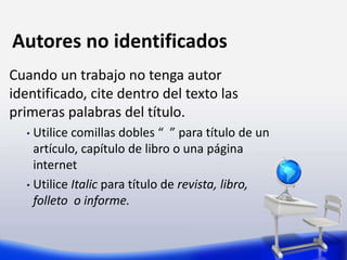 Autores no identificados
Cuando un trabajo no tenga autor
identificado, cite dentro del texto las
primeras palabras del título.
• Utilice comillas dobles “ ” para título de un
artículo, capítulo de libro o una página
internet
• Utilice Italic para título de revista, libro,
folleto o informe.
 