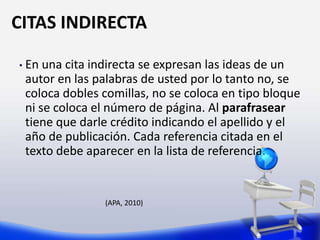 CITAS INDIRECTA
• En una cita indirecta se expresan las ideas de un
autor en las palabras de usted por lo tanto no, se
coloca dobles comillas, no se coloca en tipo bloque
ni se coloca el número de página. Al parafrasear
tiene que darle crédito indicando el apellido y el
año de publicación. Cada referencia citada en el
texto debe aparecer en la lista de referencia.
(APA, 2010)
 