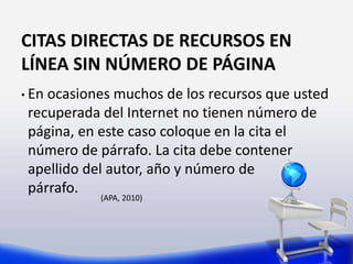 CITAS DIRECTAS DE RECURSOS EN
LÍNEA SIN NÚMERO DE PÁGINA
• En ocasiones muchos de los recursos que usted
recuperada del Internet no tienen número de
página, en este caso coloque en la cita el
número de párrafo. La cita debe contener
apellido del autor, año y número de
párrafo.
(APA, 2010)
 