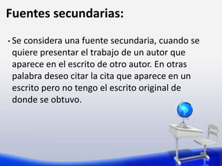 Fuentes secundarias:
• Se considera una fuente secundaria, cuando se
quiere presentar el trabajo de un autor que
aparece en el escrito de otro autor. En otras
palabra deseo citar la cita que aparece en un
escrito pero no tengo el escrito original de
donde se obtuvo.
 