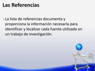 Las Referencias
• La lista de referencias documenta y
proporciona la información necesaria para
identificar y localizar cada fuente utilizada en
un trabajo de investigación.
 