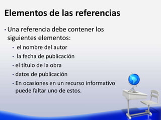 Elementos de las referencias
• Una referencia debe contener los
siguientes elementos:
• el nombre del autor
• la fecha de publicación
• el título de la obra
• datos de publicación
• En ocasiones en un recurso informativo
puede faltar uno de estos.
 