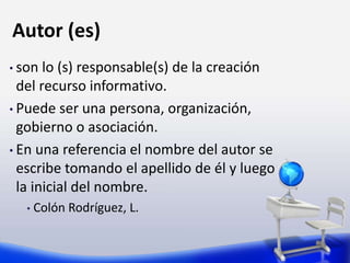 Autor (es)
• son lo (s) responsable(s) de la creación
del recurso informativo.
• Puede ser una persona, organización,
gobierno o asociación.
• En una referencia el nombre del autor se
escribe tomando el apellido de él y luego
la inicial del nombre.
• Colón Rodríguez, L.
 