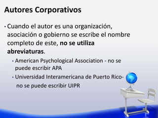 Autores Corporativos
• Cuando el autor es una organización,
asociación o gobierno se escribe el nombre
completo de este, no se utiliza
abreviaturas.
• American Psychological Association - no se
puede escribir APA
• Universidad Interamericana de Puerto Rico-
no se puede escribir UIPR
 