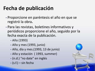 Fecha de publicación
• Proporcione en paréntesis el año en que se
registró la obra.
• Para las revistas, boletines informativos y
periódicos proporcione el año, seguido por la
fecha exacta de la publicación.
• Año (1993)
• Año y mes (1993, junio)
• Año, día y mes.(1993, 13 de junio)
• Año y estación ( 1993, summer)
• (n.d.) “no date” en inglés
• (s.f.) – sin fecha
 