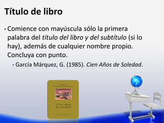 Título de libro
• Comience con mayúscula sólo la primera
palabra del título del libro y del subtítulo (si lo
hay), además de cualquier nombre propio.
Concluya con punto.
• García Márquez, G. (1985). Cien Años de Soledad.
 