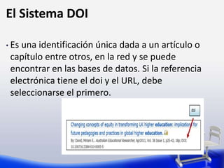 El Sistema DOI
• Es una identificación única dada a un artículo o
capítulo entre otros, en la red y se puede
encontrar en las bases de datos. Si la referencia
electrónica tiene el doi y el URL, debe
seleccionarse el primero.
 
