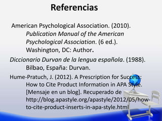 Referencias
American Psychological Association. (2010).
Publication Manual of the American
Psychological Association. (6 ed.).
Washington, DC: Author.
Diccionario Durvan de la lengua española. (1988).
Bilbao, España: Durvan.
Hume-Pratuch, J. (2012). A Prescription for Success:
How to Cite Product Information in APA Style.
[Mensaje en un blog]. Recuperado de
http://blog.apastyle.org/apastyle/2012/05/how-
to-cite-product-inserts-in-apa-style.html
 
