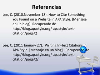 Referencias
Lee, C. (2010,November 18). How to Cite Something
You Found on a Website in APA Style. [Mensaje
en un blog]. Recuperado de
http://blog.apastyle.org/ apastyle/text-
citation/page/2
Lee, C. (2011 January 27). Writing In-Text Citations in
APA Style. [Mensaje en un blog]. Recuperado de
http://blog.apastyle.org/ apastyle/text-
citation/page/2/
 