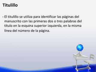 Preparado por: Lizzie Colón
Titulillo
• El titulillo se utiliza para identificar las páginas del
manuscrito con las primeras dos o tres palabras del
título en la esquina superior izquierda, en la misma
línea del número de la página.
 