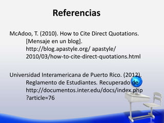 Referencias
McAdoo, T. (2010). How to Cite Direct Quotations.
[Mensaje en un blog].
http://blog.apastyle.org/ apastyle/
2010/03/how-to-cite-direct-quotations.html
Universidad Interamericana de Puerto Rico. (2012).
Reglamento de Estudiantes. Recuperado de
http://documentos.inter.edu/docs/index.php
?article=76
 