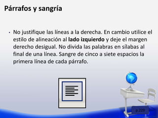 • No justifique las líneas a la derecha. En cambio utilice el
estilo de alineación al lado izquierdo y deje el margen
derecho desigual. No divida las palabras en sílabas al
final de una línea. Sangre de cinco a siete espacios la
primera línea de cada párrafo.
Preparado por: Lizzie Colón
Párrafos y sangría
p.229
 