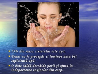 • 75% din masa creierului este apă.75% din masa creierului este apă.
• Tenul va fi proaspăt şi luminos daca beiTenul va fi proaspăt şi luminos daca bei
suficientă apă.suficientă apă.
• O baie caldă deschide porii şi ajuta laO baie caldă deschide porii şi ajuta la
îndepărtarea toxinelor din corp.îndepărtarea toxinelor din corp.
 