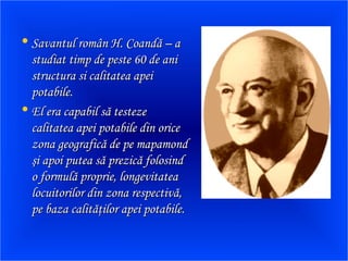• Savantul român H. Coandă – aSavantul român H. Coandă – a
studiat timp de peste 60 de anistudiat timp de peste 60 de ani
structura si calitatea apeistructura si calitatea apei
potabile.potabile.
• El era capabil să testezeEl era capabil să testeze
calitatea apei potabile din oricecalitatea apei potabile din orice
zona geografică de pe mapamondzona geografică de pe mapamond
şi apoi putea să prezică folosindşi apoi putea să prezică folosind
o formulă proprie, longevitateao formulă proprie, longevitatea
locuitorilor din zona respectivă,locuitorilor din zona respectivă,
pe baza calităţilor apei potabile.pe baza calităţilor apei potabile.
 