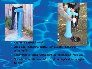 • Apa este simbolul vieţii.
• Lipsa apei înseamnă pustiu, iar excesul înseamnă
catastrofă.
• Societatea şi însăşi viaţa sunt de neconceput fără apă.
• Oraşele si satele s-au născut şi au dispărut la margine
de apă.
 