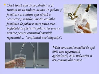 • Dacă toată apa de pe pământ ar fi
turnată în 16 pahare, atunci 15 pahare şi
jumătate ar conţine apa sărată a
oceanelor şi mărilor, iar din cealaltă
jumătate de pahar o mare parte este
înglobată în gheţurile polare, iar ceea ce
rămâne pentru consumul omenirii
reprezintă… “conţinutul unei linguriţe”.
•Din consumul mondial de apă
69% este repartizată
agriculturii, 23% industriei si
8% consumului casnic.
 