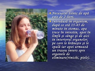 • Necesarul zilnic de apăNecesarul zilnic de apă
este de 2 litri.este de 2 litri.
• Introdusă in organism,Introdusă in organism,
după ce stă 15-45 dedupă ce stă 15-45 de
minute in stomac, apaminute in stomac, apa
trece în intestin, apoi întrece în intestin, apoi în
limfă şi sânge şilimfă şi sânge şi dede aiciaici
in interiorul organelor,in interiorul organelor,
pe care le hrăneşte şi lepe care le hrăneşte şi le
spală iar apoi urmeazăspală iar apoi urmează
un traseu invers spreun traseu invers spre
organele deorganele de
eliminare(rinichi, piele).eliminare(rinichi, piele).
 