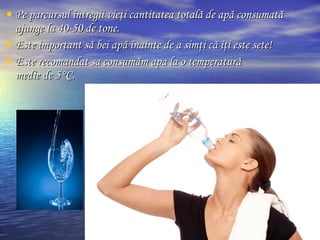 • Pe parcursul întregii vieţi cantitatea totală de apă consumatăPe parcursul întregii vieţi cantitatea totală de apă consumată
ajunge la 40-50 de tone.ajunge la 40-50 de tone.
• Este important să bei apă înainte de a simţi că iţi este sete!Este important să bei apă înainte de a simţi că iţi este sete!
• Este recomandat sa consumăm apa la o temperaturăEste recomandat sa consumăm apa la o temperatură
medie de 5medie de 5°°C.C.
 